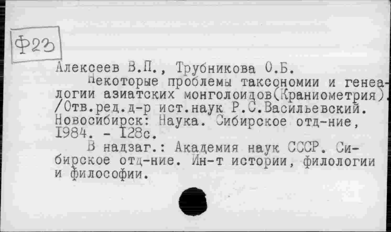 ﻿Іф2г]
Алексеев В.П., Трубникова О.Б.
некоторые проблемы таксономии и генеа' логии азиатских монголоидов(Краниометрия; /Отв.рец.д-р ист.наук P.O.Васильевский. Новосибирск: Наука. Сибирское отд-ние,
В надзаг.: Академия наук СССР. Сибирское отд-ние. Ин-т истории, филологии и философии.